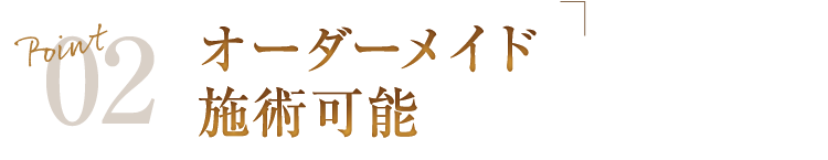 Point02 オーダーメイド施術可能